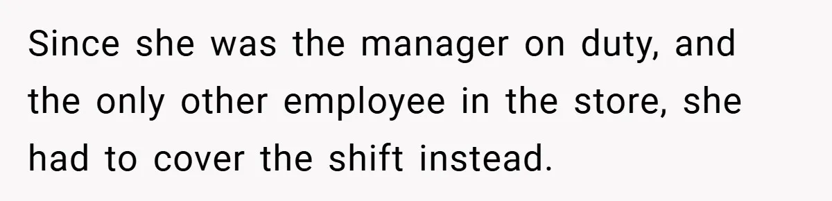 Since she was the manager on duty, and the only other employee in the store, she had to cover the shift instead.