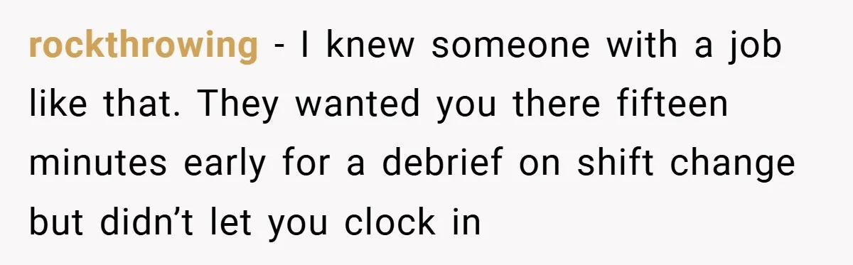 rockthrowing − I knew someone with a job like that. They wanted you there fifteen minutes early for a debrief on shift change but didn’t let you clock in