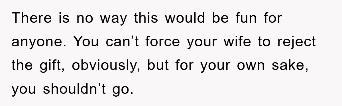 She Wanted A Free Trip To Paris, But Her Husband Refused To Tag Along On Her Brother’s Honeymoon There is no way this would be fun for anyone. You can’t force your wife to reject the gift, obviously, but for your own sake, you shouldn’t go.