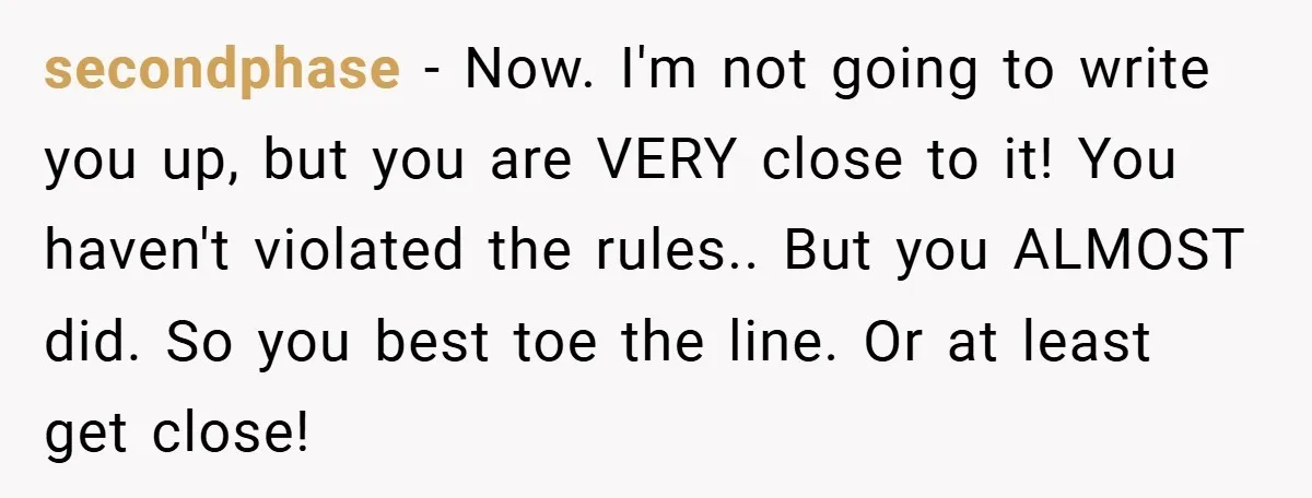 secondphase − Now. I'm not going to write you up, but you are VERY close to it! You haven't violated the rules.. But you ALMOST did. So you best toe...