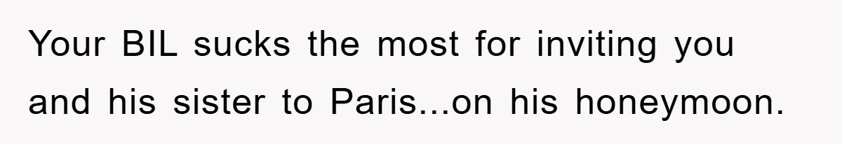 She Wanted A Free Trip To Paris, But Her Husband Refused To Tag Along On Her Brother’s Honeymoon Your BIL sucks the most for inviting you and his sister to Paris...on his honeymoon.