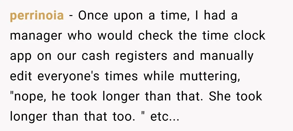 perrinoia − Once upon a time, I had a manager who would check the time clock app on our cash registers and manually edit everyone's times while muttering, "nope, he...