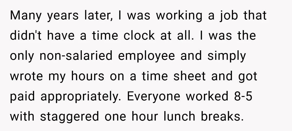 Many years later, I was working a job that didn't have a time clock at all. I was the only non-salaried employee and simply wrote my hours on a time...