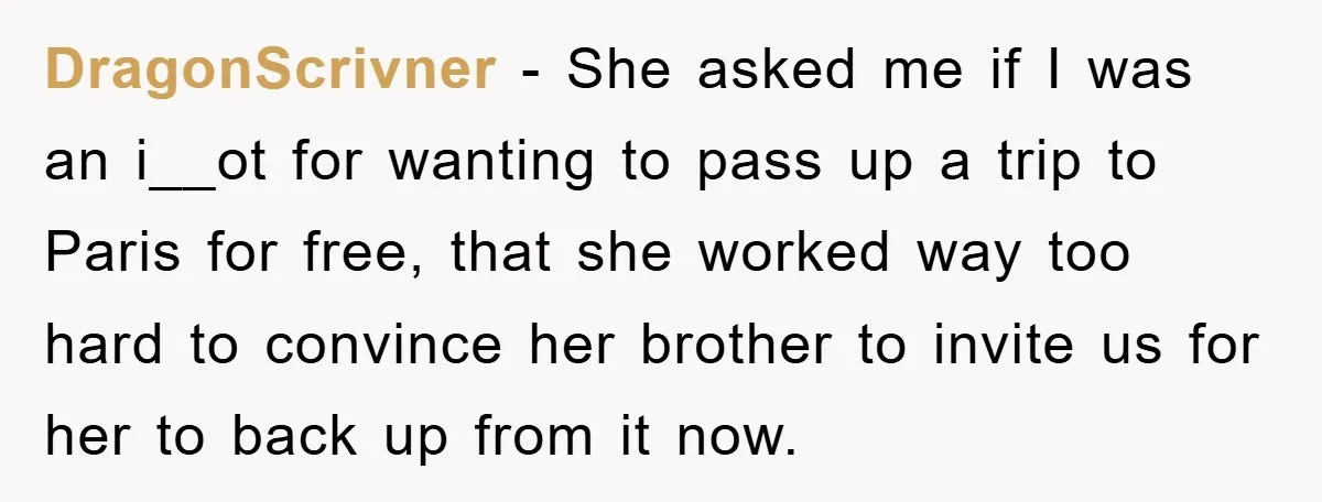She Wanted A Free Trip To Paris, But Her Husband Refused To Tag Along On Her Brother’s Honeymoon DragonScrivner − She asked me if I was an i__ot for wanting to pass up a trip to Paris for free, that she worked way too hard to convince her...