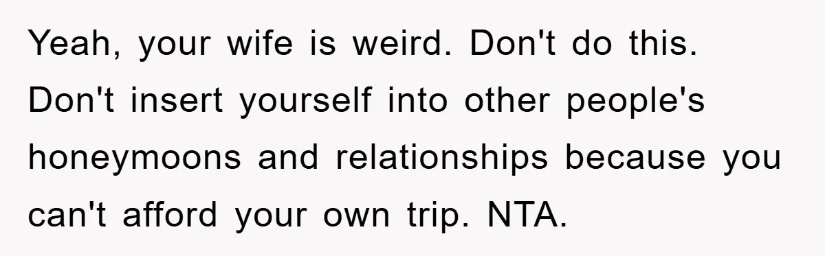 She Wanted A Free Trip To Paris, But Her Husband Refused To Tag Along On Her Brother’s Honeymoon Yeah, your wife is weird. Don't do this. Don't insert yourself into other people's honeymoons and relationships because you can't afford your own trip. NTA.
