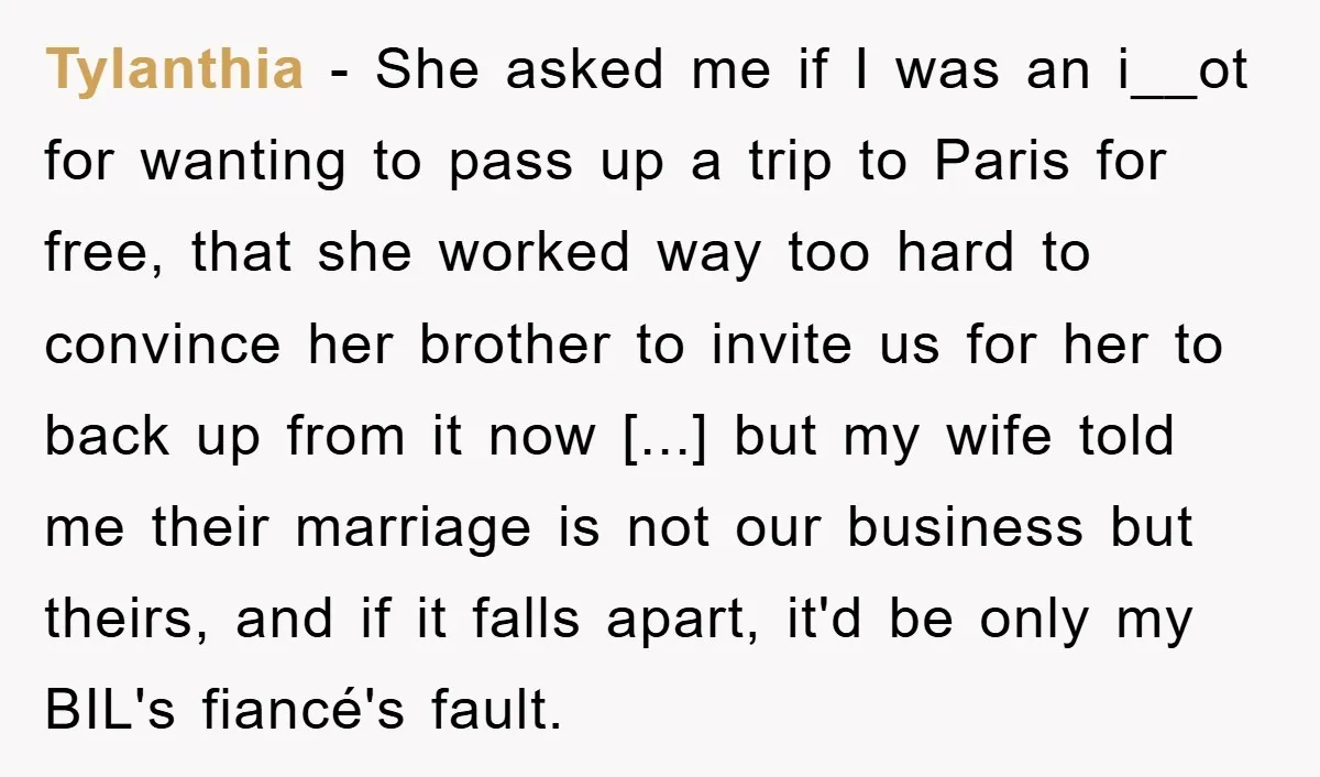 She Wanted A Free Trip To Paris, But Her Husband Refused To Tag Along On Her Brother’s Honeymoon Tylanthia − She asked me if I was an i__ot for wanting to pass up a trip to Paris for free, that she worked way too hard to convince her...