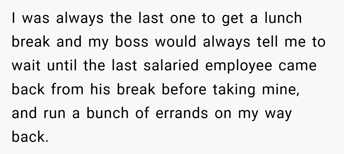 I was always the last one to get a lunch break and my boss would always tell me to wait until the last salaried employee came back from his break...