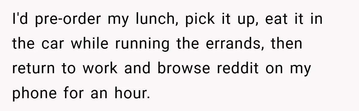 I'd pre-order my lunch, pick it up, eat it in the car while running the errands, then return to work and browse reddit on my phone for an hour.