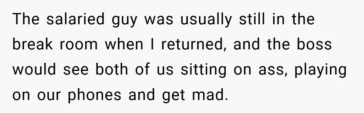 The salaried guy was usually still in the break room when I returned, and the boss would see both of us sitting on ass, playing on our phones and get...