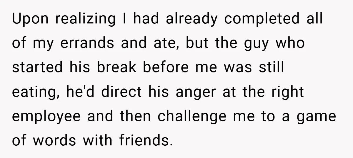 Upon realizing I had already completed all of my errands and ate, but the guy who started his break before me was still eating, he'd direct his anger at the...