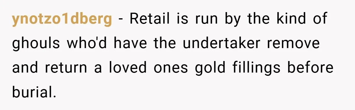 ynotzo1dberg − Retail is run by the kind of ghouls who'd have the undertaker remove and return a loved ones gold fillings before burial.