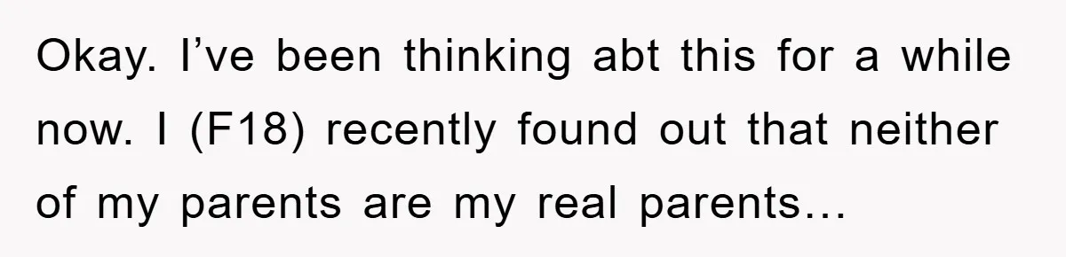 Okay. I’ve been thinking abt this for a while now. I (F18) recently found out that neither of my parents are my real parents…
