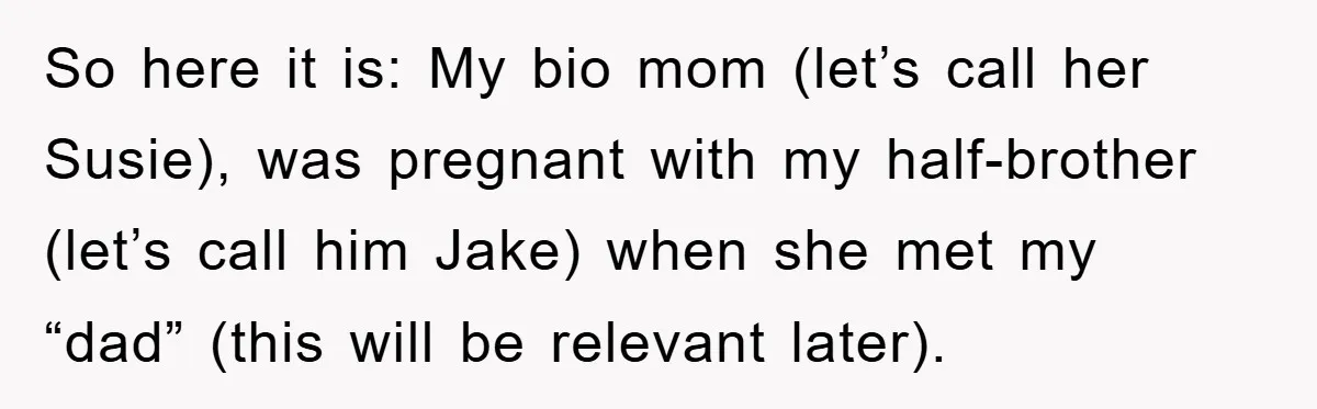 So here it is: My bio mom (let’s call her Susie), was pregnant with my half-brother (let’s call him Jake) when she met my “dad” (this will be relevant later).