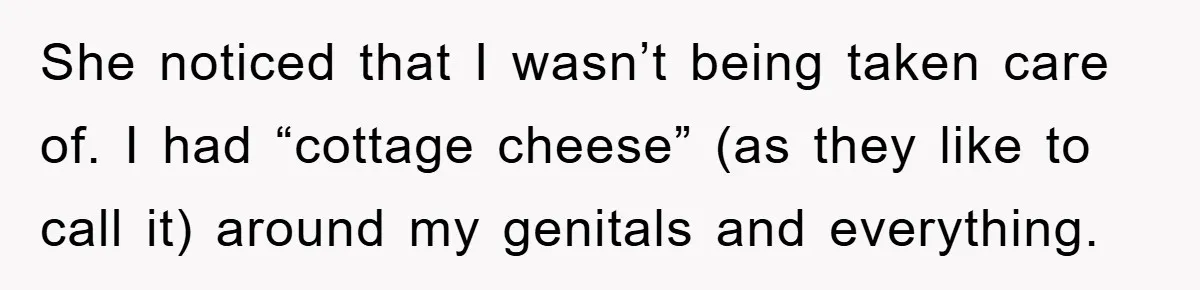 She noticed that I wasn’t being taken care of. I had “cottage cheese” (as they like to call it) around my genitals and everything.