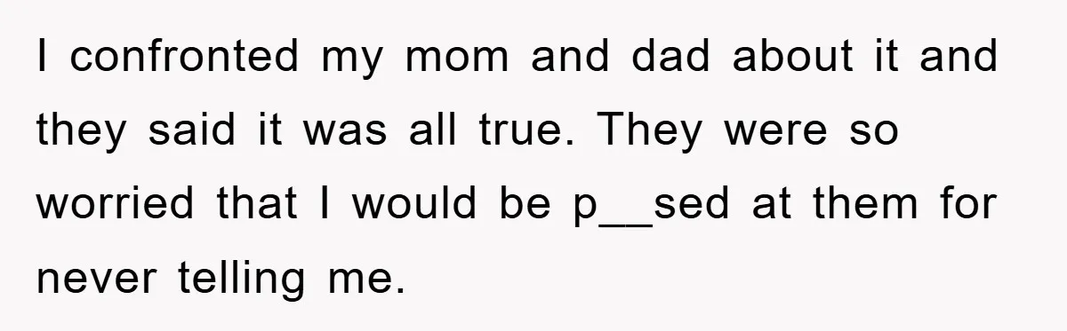 I confronted my mom and dad about it and they said it was all true. They were so worried that I would be p__sed at them for never telling me.