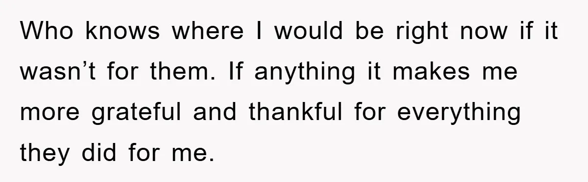 Who knows where I would be right now if it wasn’t for them. If anything it makes me more grateful and thankful for everything they did for me.