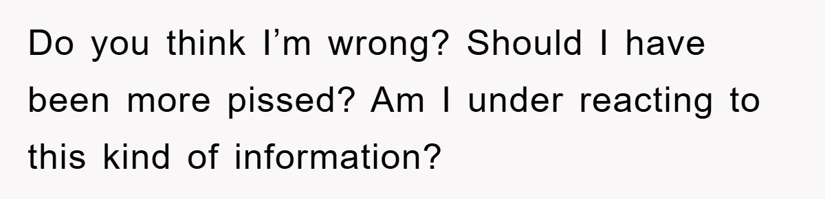 Do you think I’m wrong? Should I have been more pissed? Am I under reacting to this kind of information?