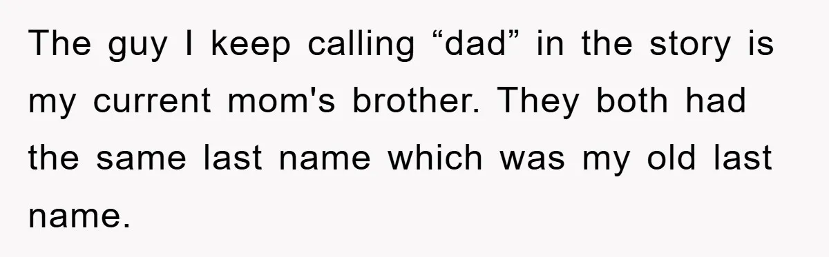 The guy I keep calling “dad” in the story is my current mom's brother. They both had the same last name which was my old last name.