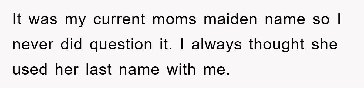It was my current moms maiden name so I never did question it. I always thought she used her last name with me.