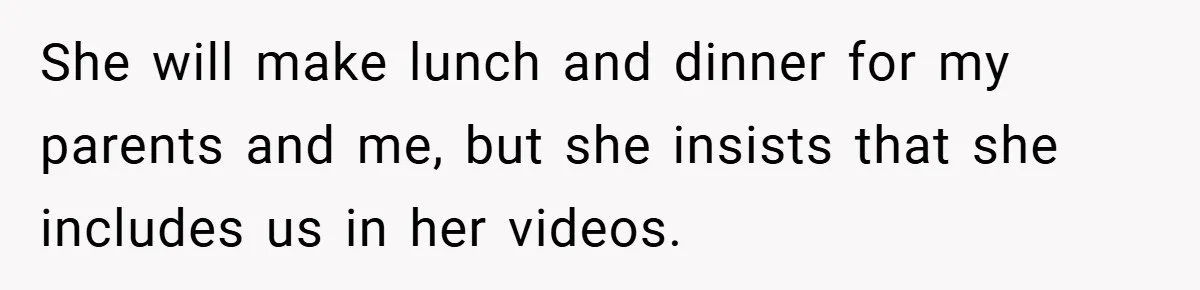 She will make lunch and dinner for my parents and me, but she insists that she includes us in her videos.
