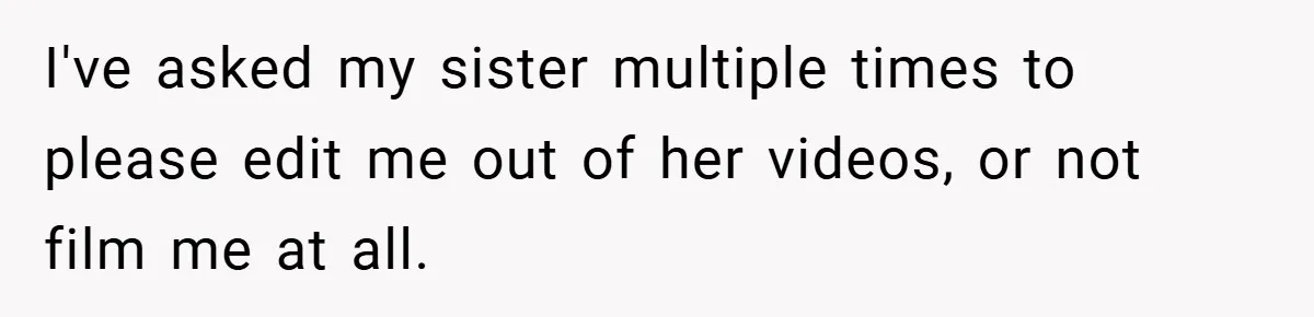 I've asked my sister multiple times to please edit me out of her videos, or not film me at all.