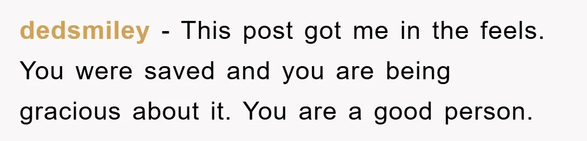 dedsmiley − This post got me in the feels. You were saved and you are being gracious about it. You are a good person.