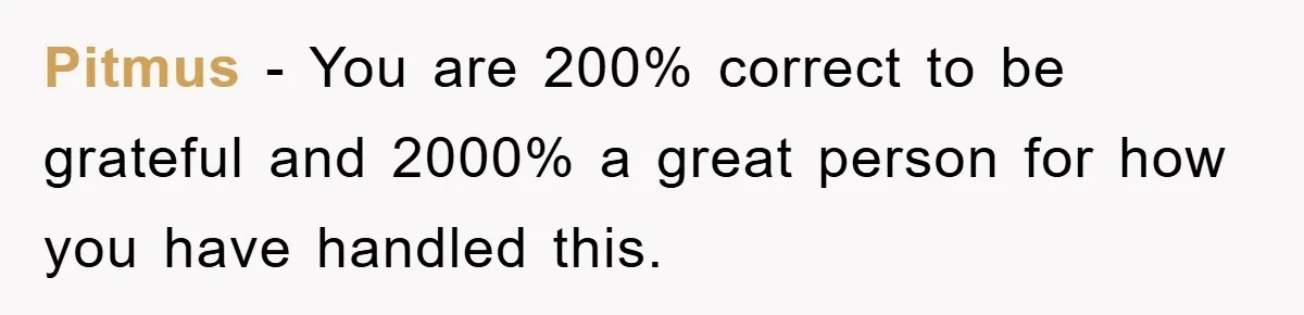Pitmus − You are 200% correct to be grateful and 2000% a great person for how you have handled this.