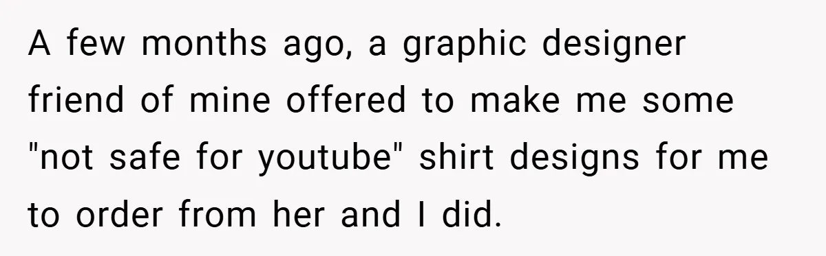 A few months ago, a graphic designer friend of mine offered to make me some "not safe for youtube" shirt designs for me to order from her and I did.