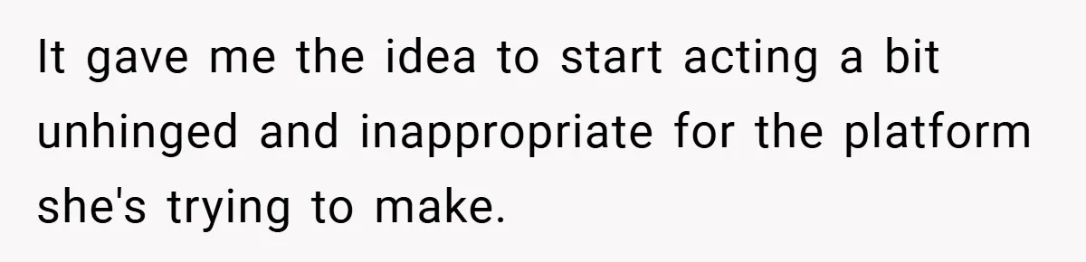 It gave me the idea to start acting a bit unhinged and inappropriate for the platform she's trying to make.