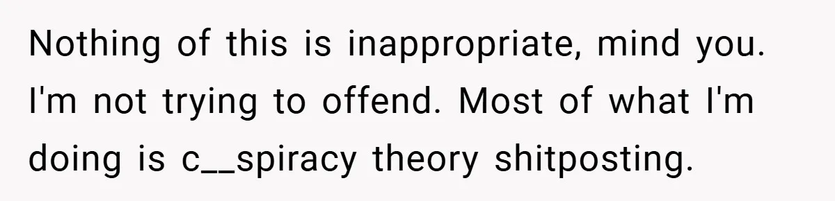 Nothing of this is inappropriate, mind you. I'm not trying to offend. Most of what I'm doing is c__spiracy theory shitposting.