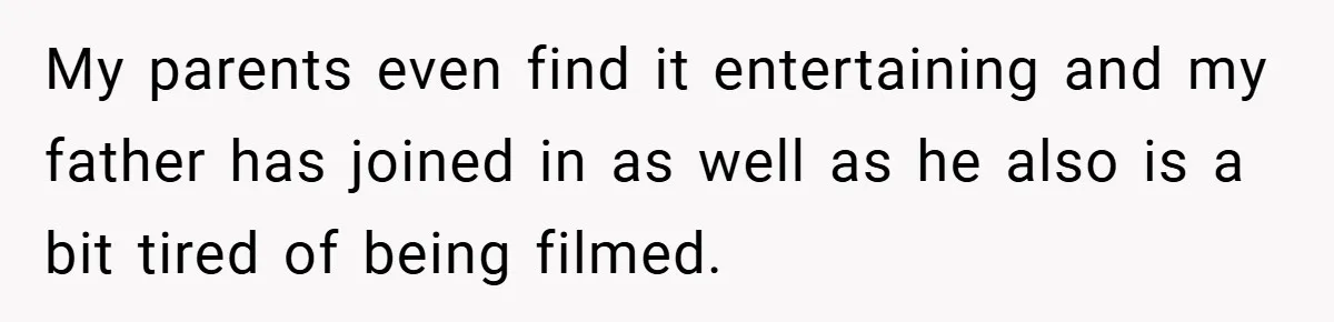 My parents even find it entertaining and my father has joined in as well as he also is a bit tired of being filmed.