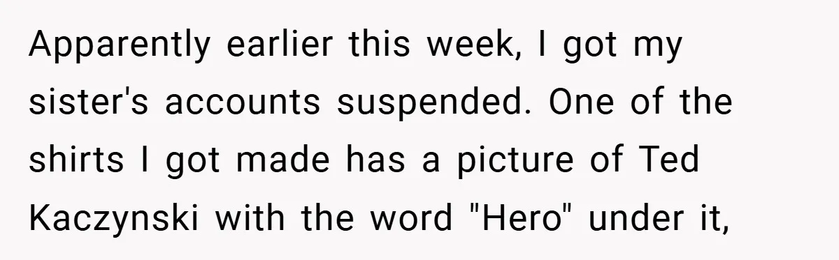 Apparently earlier this week, I got my sister's accounts suspended. One of the shirts I got made has a picture of Ted Kaczynski with the word "Hero" under it,