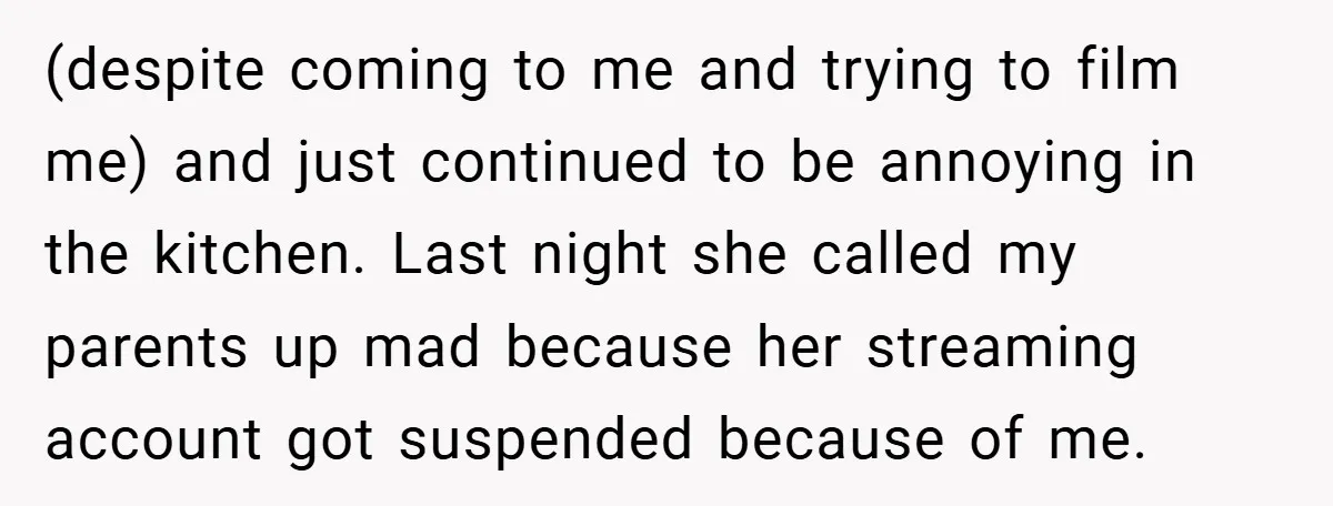 (despite coming to me and trying to film me) and just continued to be annoying in the kitchen. Last night she called my parents up mad because her streaming account...