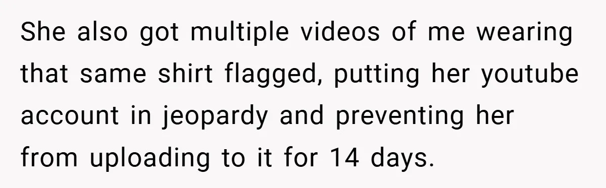 She also got multiple videos of me wearing that same shirt flagged, putting her youtube account in jeopardy and preventing her from uploading to it for 14 days.