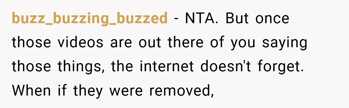 buzz_buzzing_buzzed − NTA. But once those videos are out there of you saying those things, the internet doesn't forget. When if they were removed,