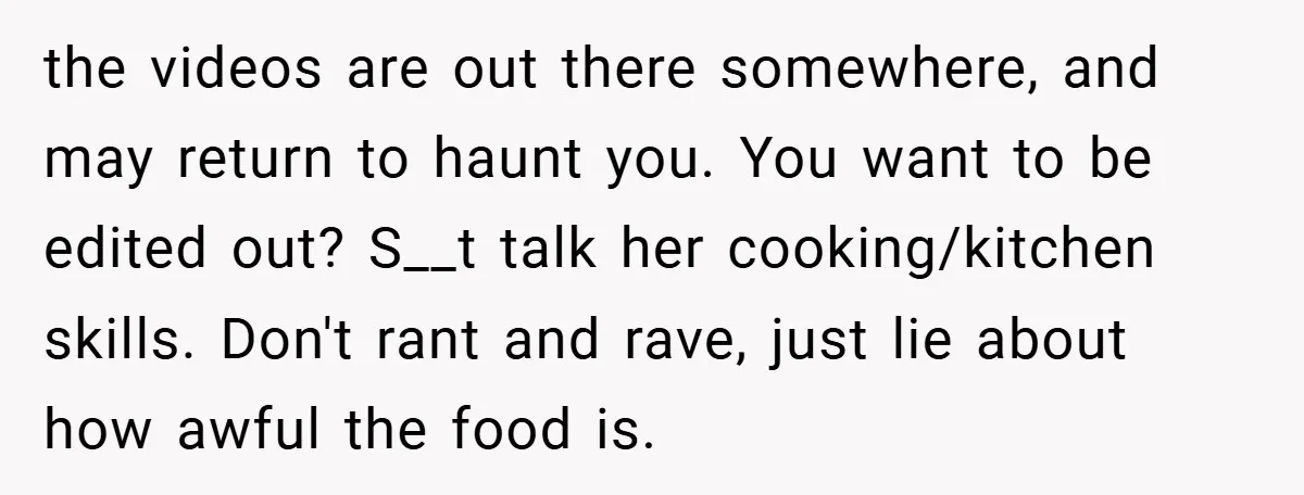 the videos are out there somewhere, and may return to haunt you. You want to be edited out? S__t talk her cooking/kitchen skills. Don't rant and rave, just lie about...