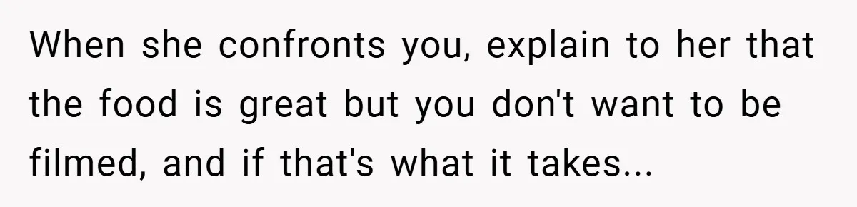 When she confronts you, explain to her that the food is great but you don't want to be filmed, and if that's what it takes...