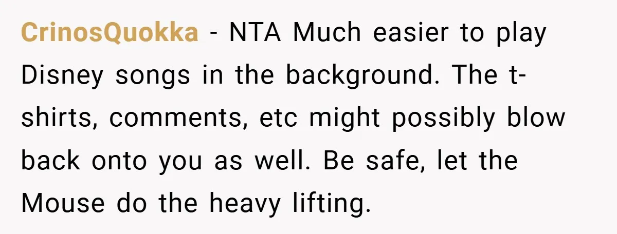 CrinosQuokka − NTA Much easier to play Disney songs in the background. The t-shirts, comments, etc might possibly blow back onto you as well. Be safe, let the Mouse do...