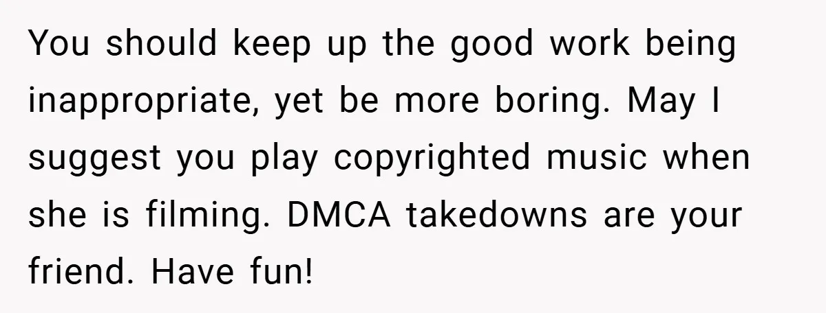 You should keep up the good work being inappropriate, yet be more boring. May I suggest you play copyrighted music when she is filming. DMCA takedowns are your friend. Have...