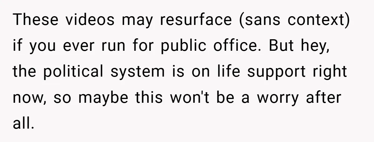 These videos may resurface (sans context) if you ever run for public office. But hey, the political system is on life support right now, so maybe this won't be a...