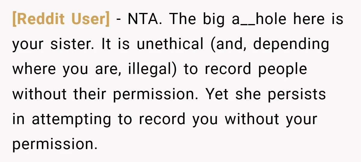 [Reddit User] − NTA. The big a__hole here is your sister. It is unethical (and, depending where you are, illegal) to record people without their permission. Yet she persists in...