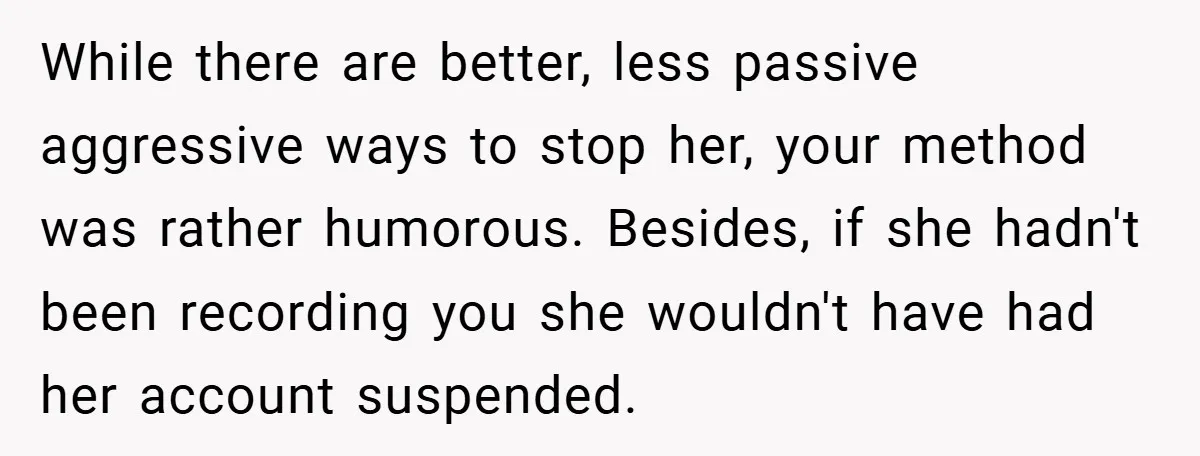 While there are better, less passive aggressive ways to stop her, your method was rather humorous. Besides, if she hadn't been recording you she wouldn't have had her account suspended.