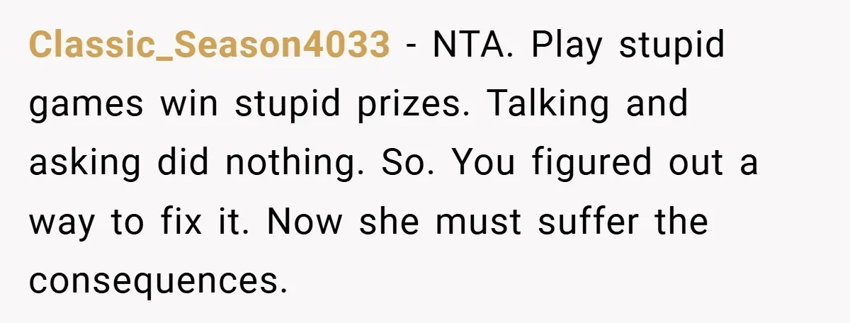Classic_Season4033 − NTA. Play stupid games win stupid prizes. Talking and asking did nothing. So. You figured out a way to fix it. Now she must suffer the consequences.