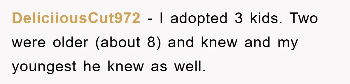DeliciiousCut972 − I adopted 3 kids. Two were older (about 8) and knew and my youngest he knew as well.