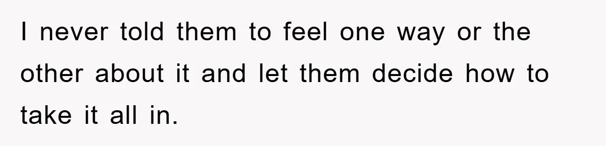 I never told them to feel one way or the other about it and let them decide how to take it all in.