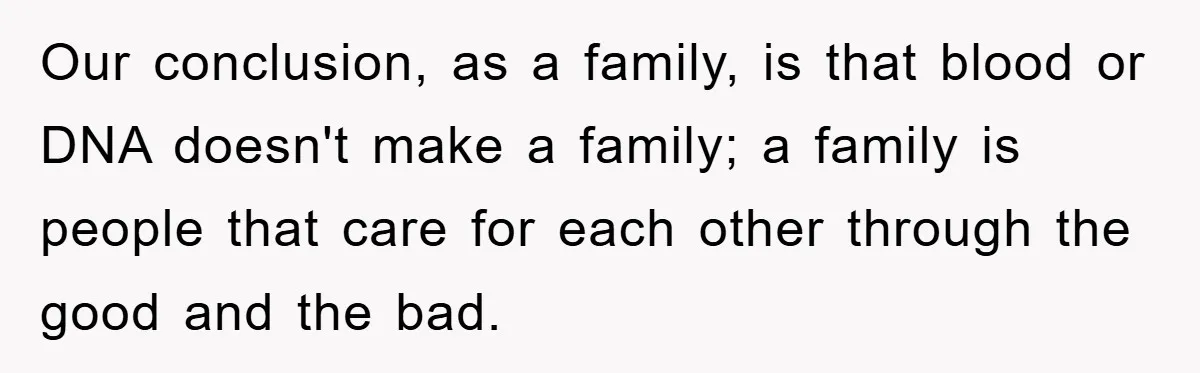 Our conclusion, as a family, is that blood or DNA doesn't make a family; a family is people that care for each other through the good and the bad.