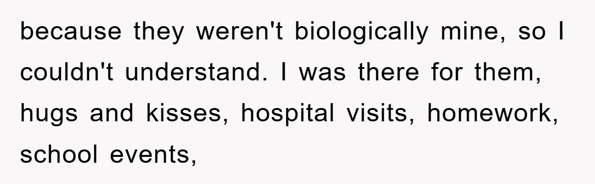 because they weren't biologically mine, so I couldn't understand. I was there for them, hugs and kisses, hospital visits, homework, school events,