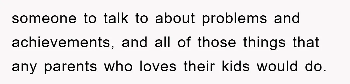 someone to talk to about problems and achievements, and all of those things that any parents who loves their kids would do.