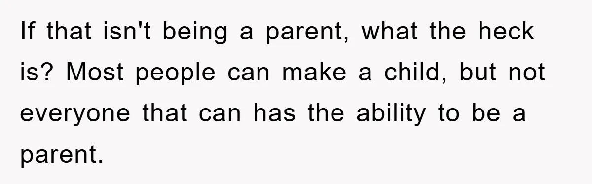 If that isn't being a parent, what the heck is? Most people can make a child, but not everyone that can has the ability to be a parent.