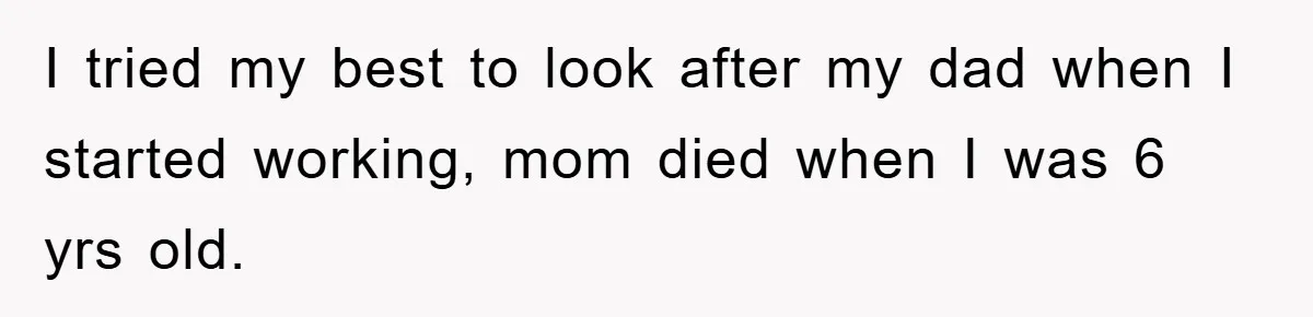 I tried my best to look after my dad when I started working, mom died when I was 6 yrs old.